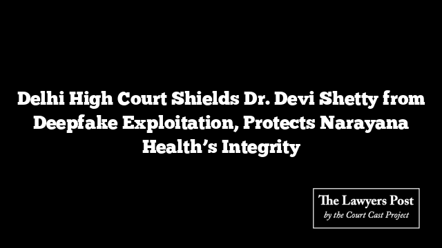 Delhi High Court Shields Dr. Devi Shetty from Deepfake Exploitation, Protects Narayana Health’s Integrity