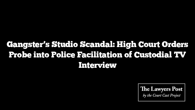 Gangster’s Studio Scandal: High Court Orders Probe into Police Facilitation of Custodial TV Interview