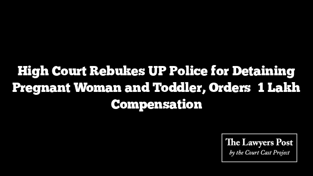 High Court Rebukes UP Police for Detaining Pregnant Woman and Toddler, Orders ₹1 Lakh Compensation