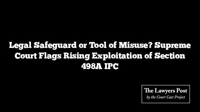 Legal Safeguard or Tool of Misuse? Supreme Court Flags Rising Exploitation of Section 498A IPC