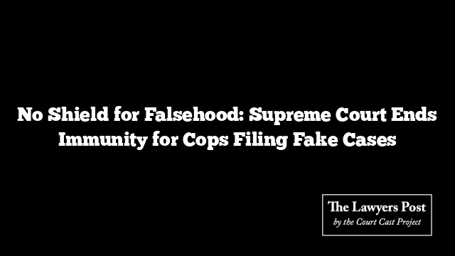 No Shield for Falsehood: Supreme Court Ends Immunity for Cops Filing Fake Cases