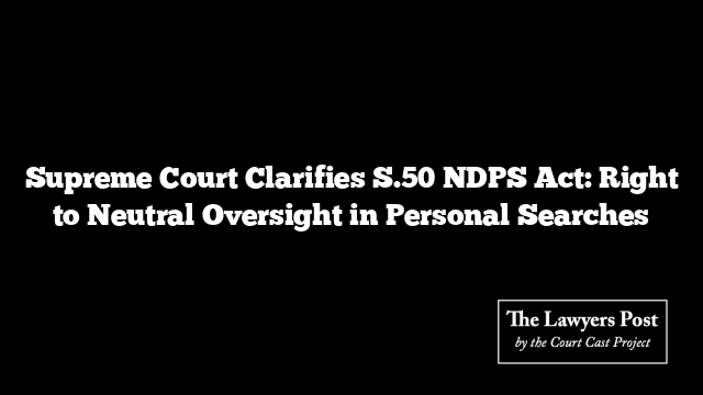 Supreme Court Clarifies S.50 NDPS Act: Right to Neutral Oversight in Personal Searches