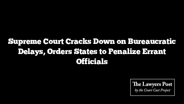 Supreme Court Cracks Down on Bureaucratic Delays, Orders States to Penalize Errant Officials