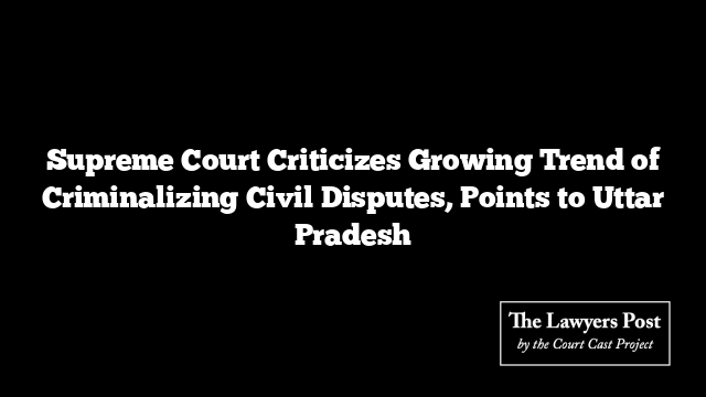 Supreme Court Criticizes Growing Trend of Criminalizing Civil Disputes, Points to Uttar Pradesh