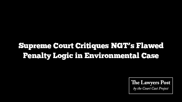 Supreme Court Critiques NGT’s Flawed Penalty Logic in Environmental Case