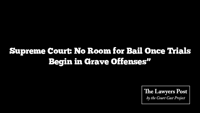 Supreme Court: No Room for Bail Once Trials Begin in Grave Offenses”