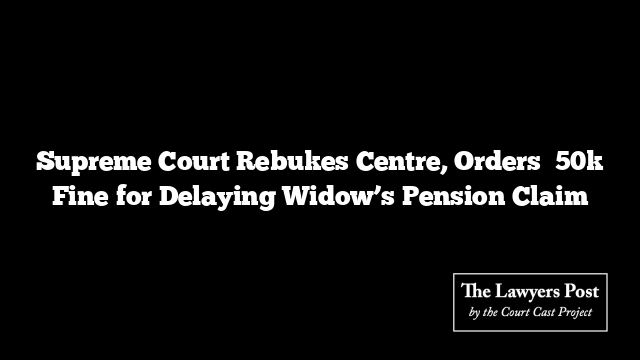 Supreme Court Rebukes Centre, Orders ₹50k Fine for Delaying Widow’s Pension Claim