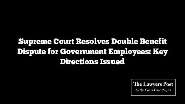 Supreme Court Resolves Double Benefit Dispute for Government Employees: Key Directions Issued