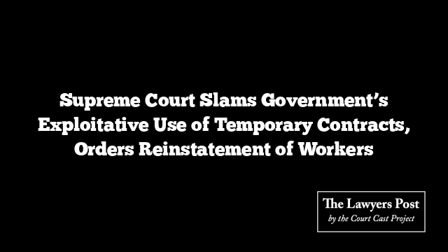 Supreme Court Slams Government’s Exploitative Use of Temporary Contracts, Orders Reinstatement of Workers