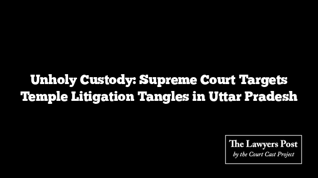 Unholy Custody: Supreme Court Targets Temple Litigation Tangles in Uttar Pradesh