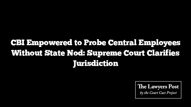 CBI Empowered to Probe Central Employees Without State Nod: Supreme Court Clarifies Jurisdiction