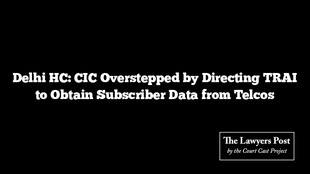 Delhi HC: CIC Overstepped by Directing TRAI to Obtain Subscriber Data from Telcos