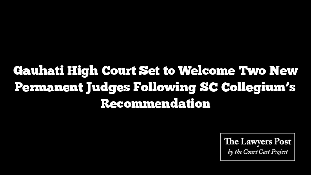 Gauhati High Court Set to Welcome Two New Permanent Judges Following SC Collegium’s Recommendation