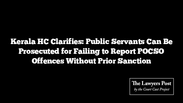 Kerala HC Clarifies: Public Servants Can Be Prosecuted for Failing to Report POCSO Offences Without Prior Sanction