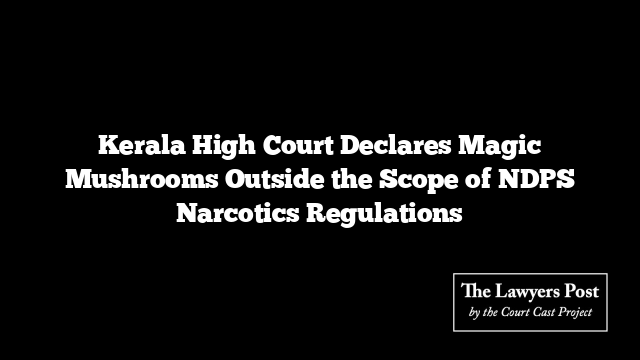 Kerala High Court Declares Magic Mushrooms Outside the Scope of NDPS Narcotics Regulations