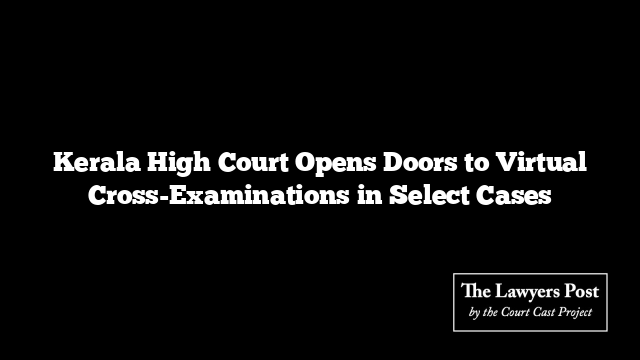 Kerala High Court Opens Doors to Virtual Cross-Examinations in Select Cases