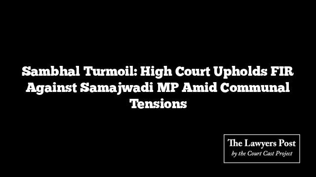 Sambhal Turmoil: High Court Upholds FIR Against Samajwadi MP Amid Communal Tensions