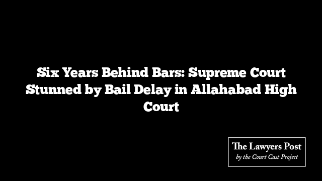 Six Years Behind Bars: Supreme Court Stunned by Bail Delay in Allahabad High Court