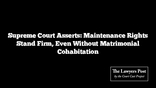 Supreme Court Asserts: Maintenance Rights Stand Firm, Even Without Matrimonial Cohabitation