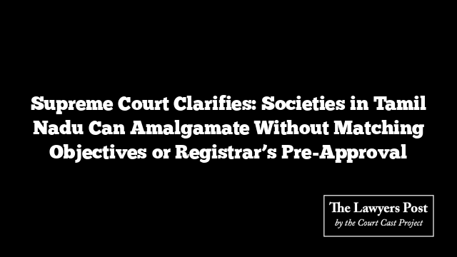 Supreme Court Clarifies: Societies in Tamil Nadu Can Amalgamate Without Matching Objectives or Registrar’s Pre-Approval