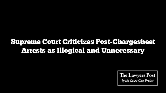 Supreme Court Criticizes Post-Chargesheet Arrests as Illogical and Unnecessary