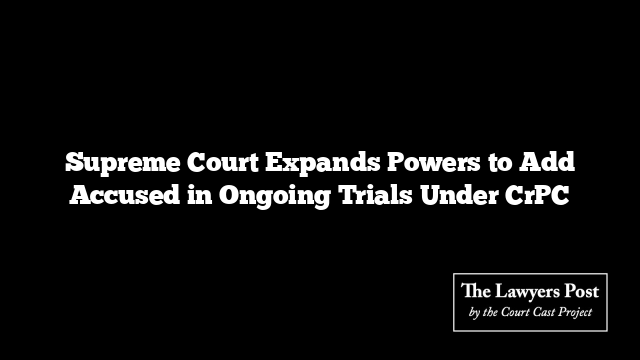 Supreme Court Expands Powers to Add Accused in Ongoing Trials Under CrPC