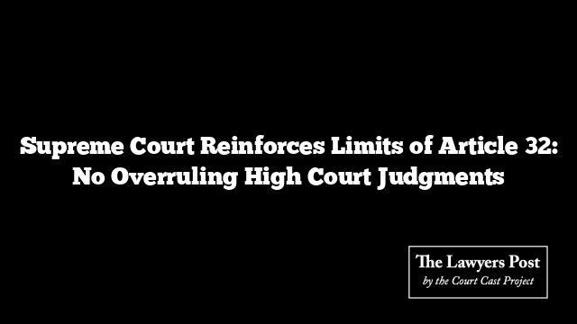 Supreme Court Reinforces Limits of Article 32: No Overruling High Court Judgments