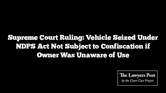 Supreme Court Ruling: Vehicle Seized Under NDPS Act Not Subject to Confiscation if Owner Was Unaware of Use