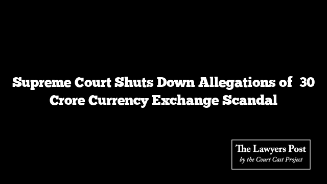 Supreme Court Shuts Down Allegations of ₹30 Crore Currency Exchange Scandal