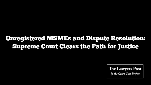 Unregistered MSMEs and Dispute Resolution: Supreme Court Clears the Path for Justice