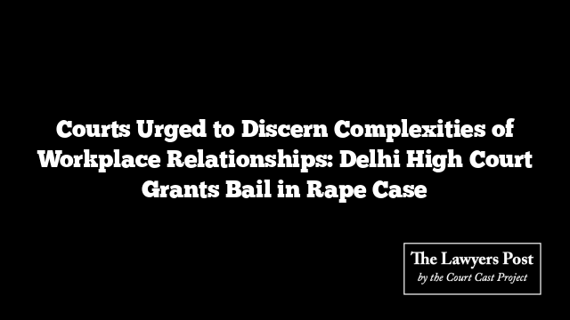 Courts Urged to Discern Complexities of Workplace Relationships: Delhi High Court Grants Bail in Rape Case