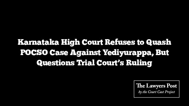 Karnataka High Court Refuses to Quash POCSO Case Against Yediyurappa, But Questions Trial Court’s Ruling