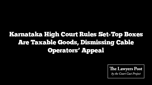 Karnataka High Court Rules Set-Top Boxes Are Taxable Goods, Dismissing Cable Operators’ Appeal