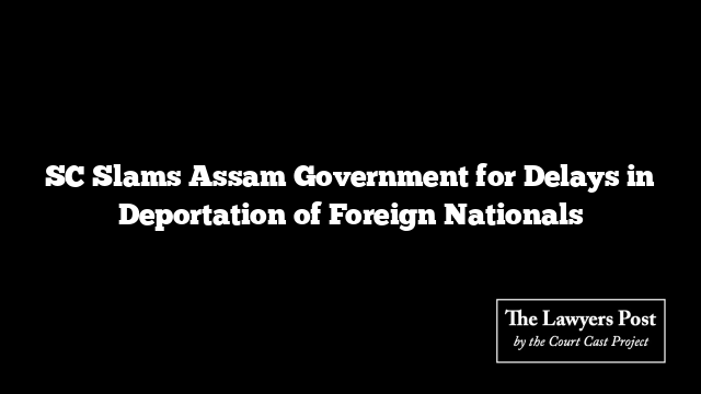 SC Slams Assam Government for Delays in Deportation of Foreign Nationals