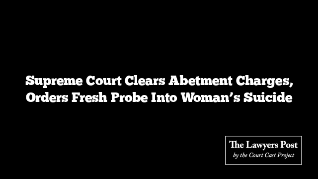 Supreme Court Clears Abetment Charges, Orders Fresh Probe Into Woman’s Suicide