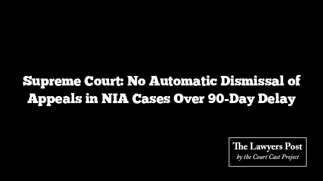 Supreme Court: No Automatic Dismissal of Appeals in NIA Cases Over 90-Day Delay
