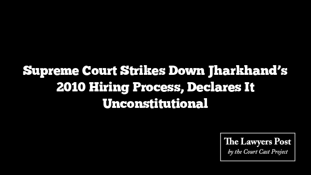 Supreme Court Strikes Down Jharkhand’s 2010 Hiring Process, Declares It Unconstitutional