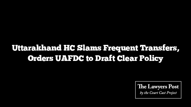 Uttarakhand HC Slams Frequent Transfers, Orders UAFDC to Draft Clear Policy