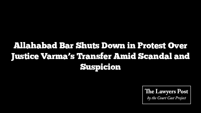 Allahabad Bar Shuts Down in Protest Over Justice Varma’s Transfer Amid Scandal and Suspicion