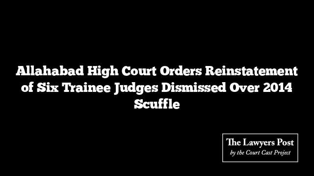 Allahabad High Court Orders Reinstatement of Six Trainee Judges Dismissed Over 2014 Scuffle