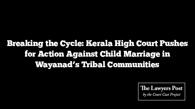 Breaking the Cycle: Kerala High Court Pushes for Action Against Child Marriage in Wayanad’s Tribal Communities