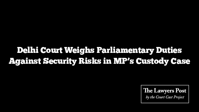 Delhi Court Weighs Parliamentary Duties Against Security Risks in MP’s Custody Case