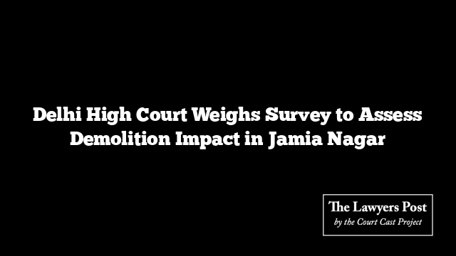 Delhi High Court Weighs Survey to Assess Demolition Impact in Jamia Nagar