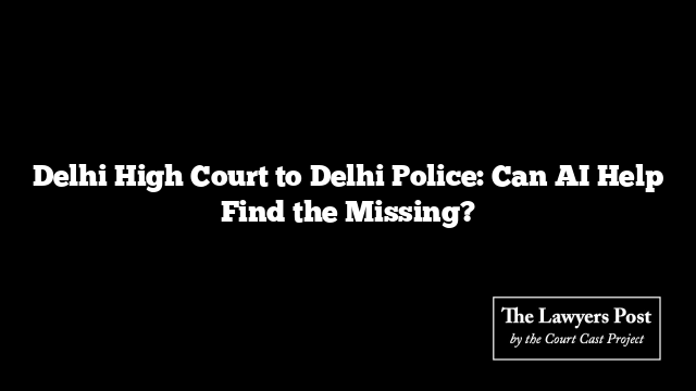 Delhi High Court to Delhi Police: Can AI Help Find the Missing?