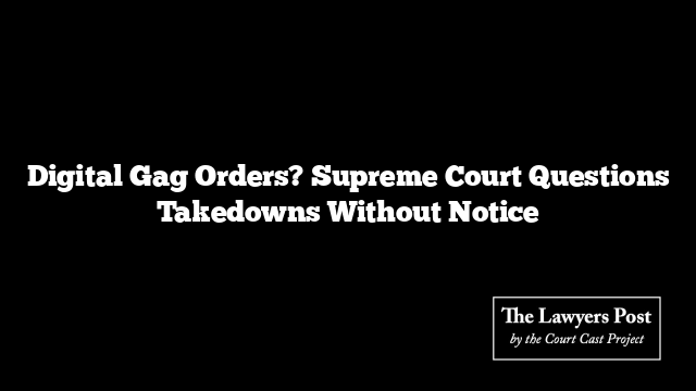 Digital Gag Orders? Supreme Court Questions Takedowns Without Notice