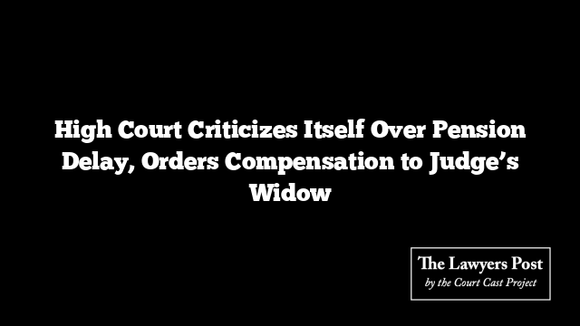 High Court Criticizes Itself Over Pension Delay, Orders Compensation to Judge’s Widow