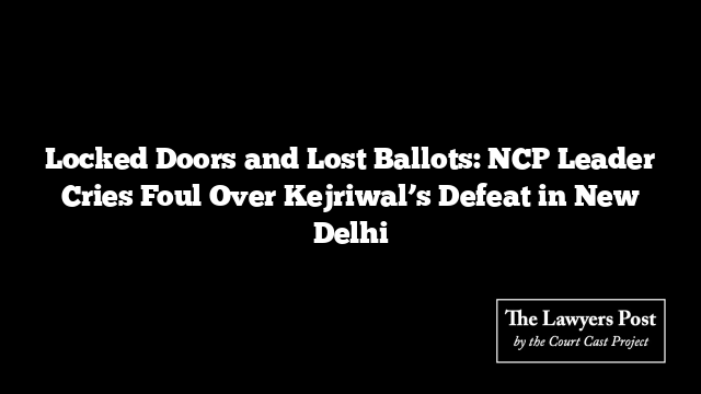 Locked Doors and Lost Ballots: NCP Leader Cries Foul Over Kejriwal’s Defeat in New Delhi