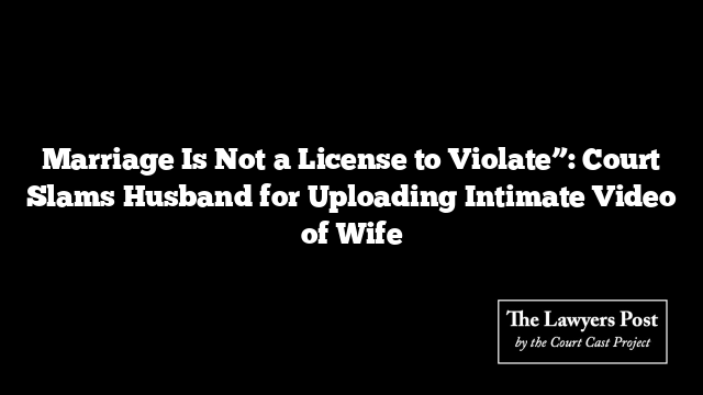 Marriage Is Not a License to Violate”: Court Slams Husband for Uploading Intimate Video of Wife
