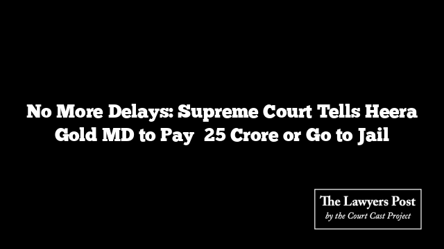 No More Delays: Supreme Court Tells Heera Gold MD to Pay ₹25 Crore or Go to Jail