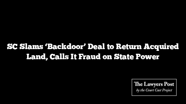 SC Slams ‘Backdoor’ Deal to Return Acquired Land, Calls It Fraud on State Power